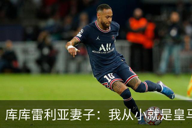 库库雷利亚妻子：我从小就是皇马球迷，为库库加盟皇马感到高兴
